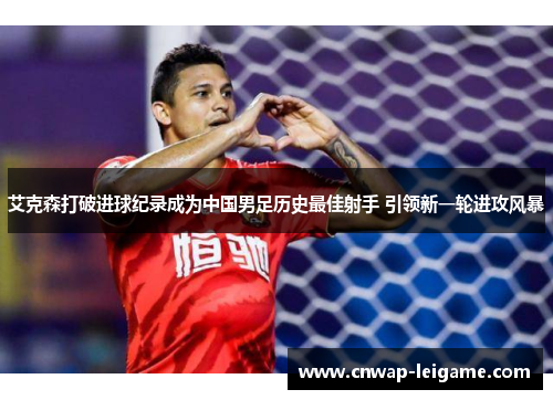 艾克森打破进球纪录成为中国男足历史最佳射手 引领新一轮进攻风暴