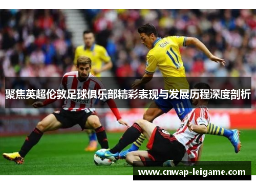 聚焦英超伦敦足球俱乐部精彩表现与发展历程深度剖析 聚焦英超伦敦足球俱乐部精彩表现与发展历程深度剖析