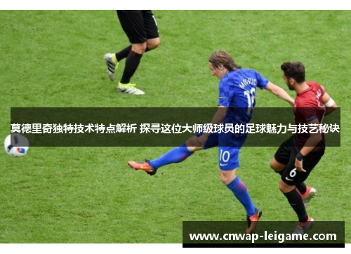 莫德里奇独特技术特点解析 探寻这位大师级球员的足球魅力与技艺秘诀