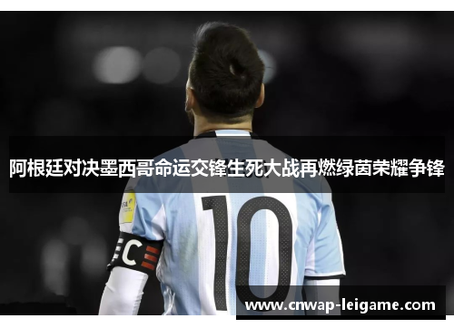 阿根廷对决墨西哥命运交锋生死大战再燃绿茵荣耀争锋 阿根廷对决墨西哥命运交锋生死大战再燃绿茵荣耀争锋