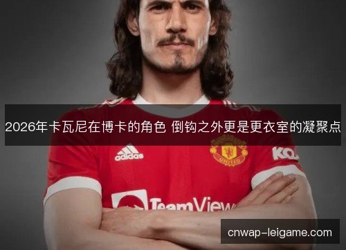 2026年卡瓦尼在博卡的角色 倒钩之外更是更衣室的凝聚点 2026年卡瓦尼在博卡的角色 倒钩之外更是更衣室的凝聚点
